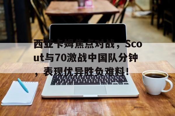 西亚卡姆焦点对战，Scout与70激战中国队分钟，表现优异胜负难料！的简单介绍